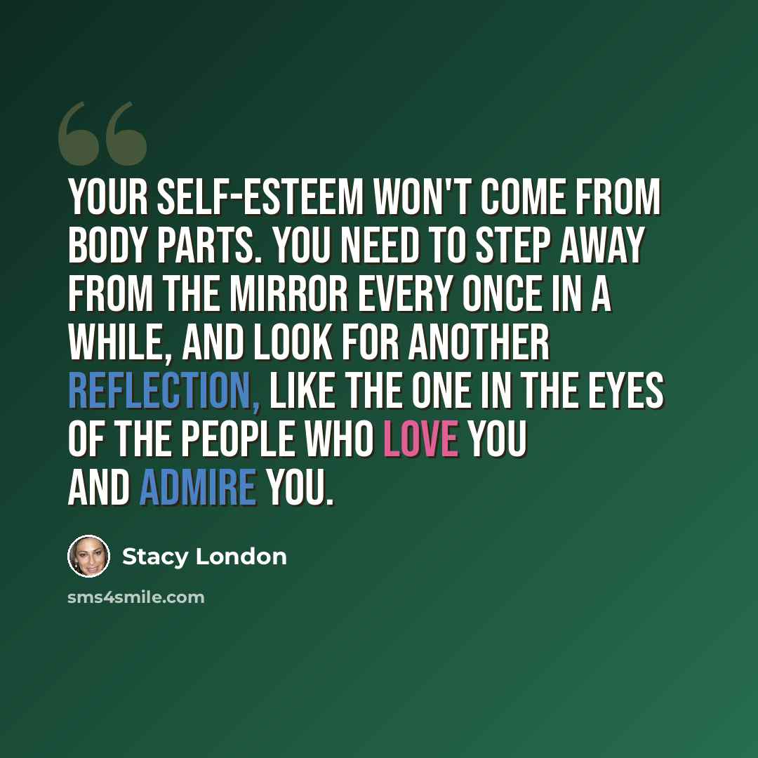 “Your self-esteem won't come from body parts. You need to step away from the mirror every once in a while, and look for another reflection, like the one in the eyes of the people who love you and admire you.” quote by Stacy London