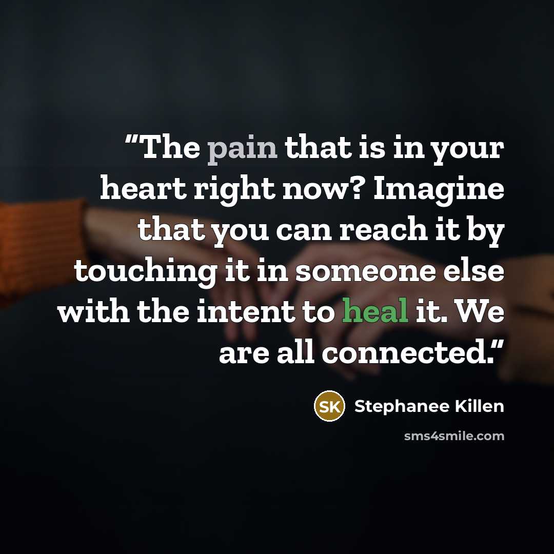 “The pain that is in your heart right now? Imagine that you can reach it by touching it in someone else with the intent to heal it. We are all connected.” quote by Stephanee Killen