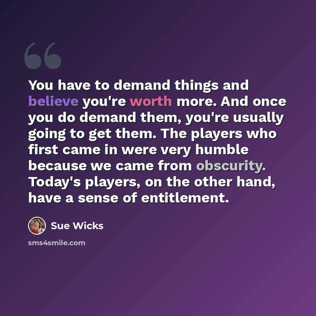 “You have to demand things and believe you're worth more. And once you do demand them, you're usually going to get them. The players who first came in were very humble because we came from obscurity. Today's players, on the other hand, have a sense of entitlement.” quote by Sue Wicks