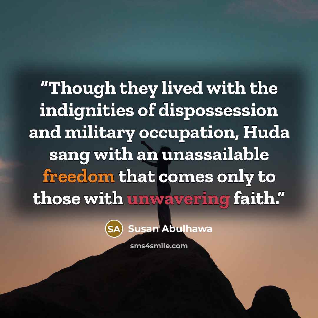 “Though they lived with the indignities of dispossession and military occupation, Huda sang with an unassailable freedom that comes only to those with unwavering faith.” quote by Susan Abulhawa