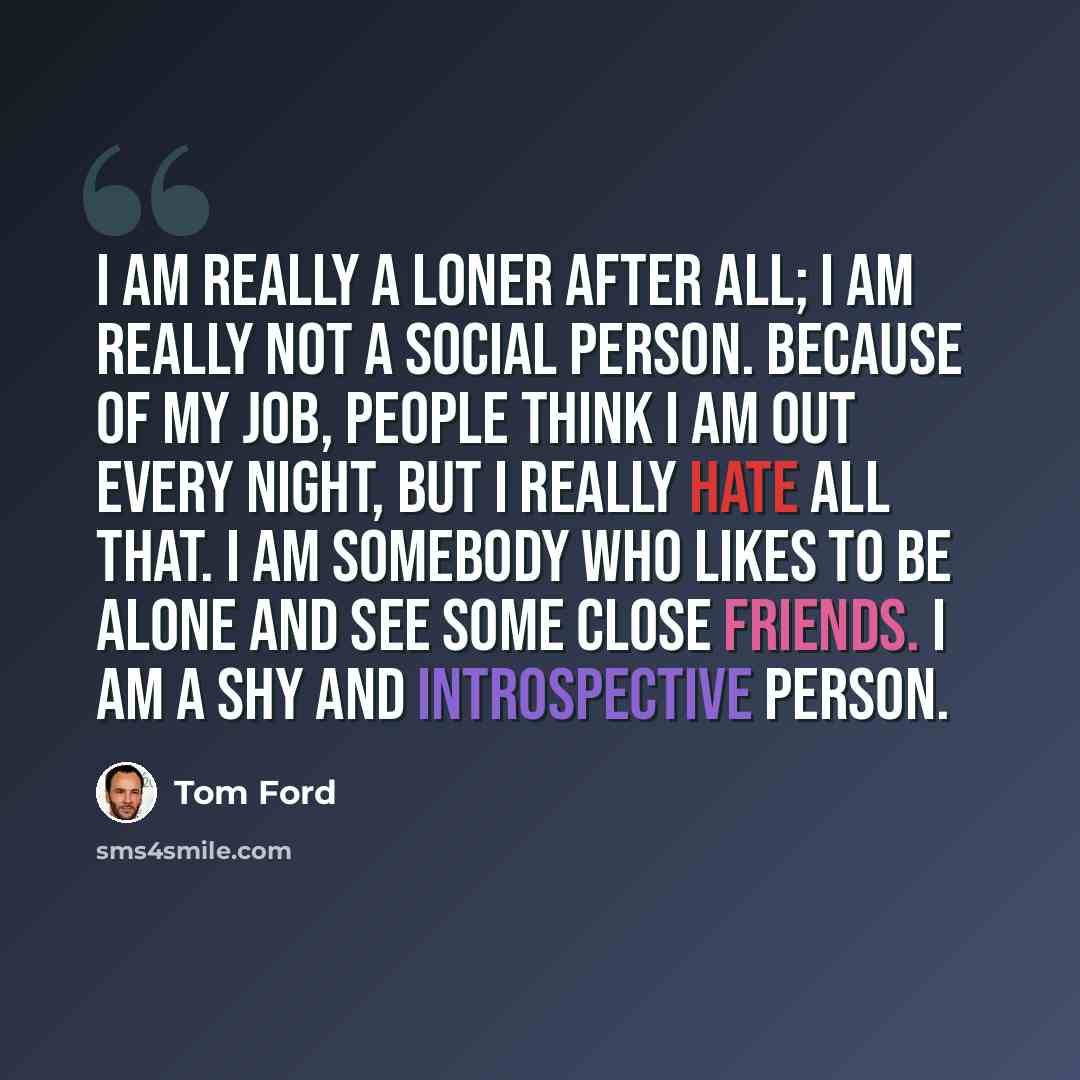 “I am really a loner after all; I am really not a social person. Because of my job, people think I am out every night, but I really hate all that. I am somebody who likes to be alone and see some close friends. I am a shy and introspective person.” quote by Tom Ford