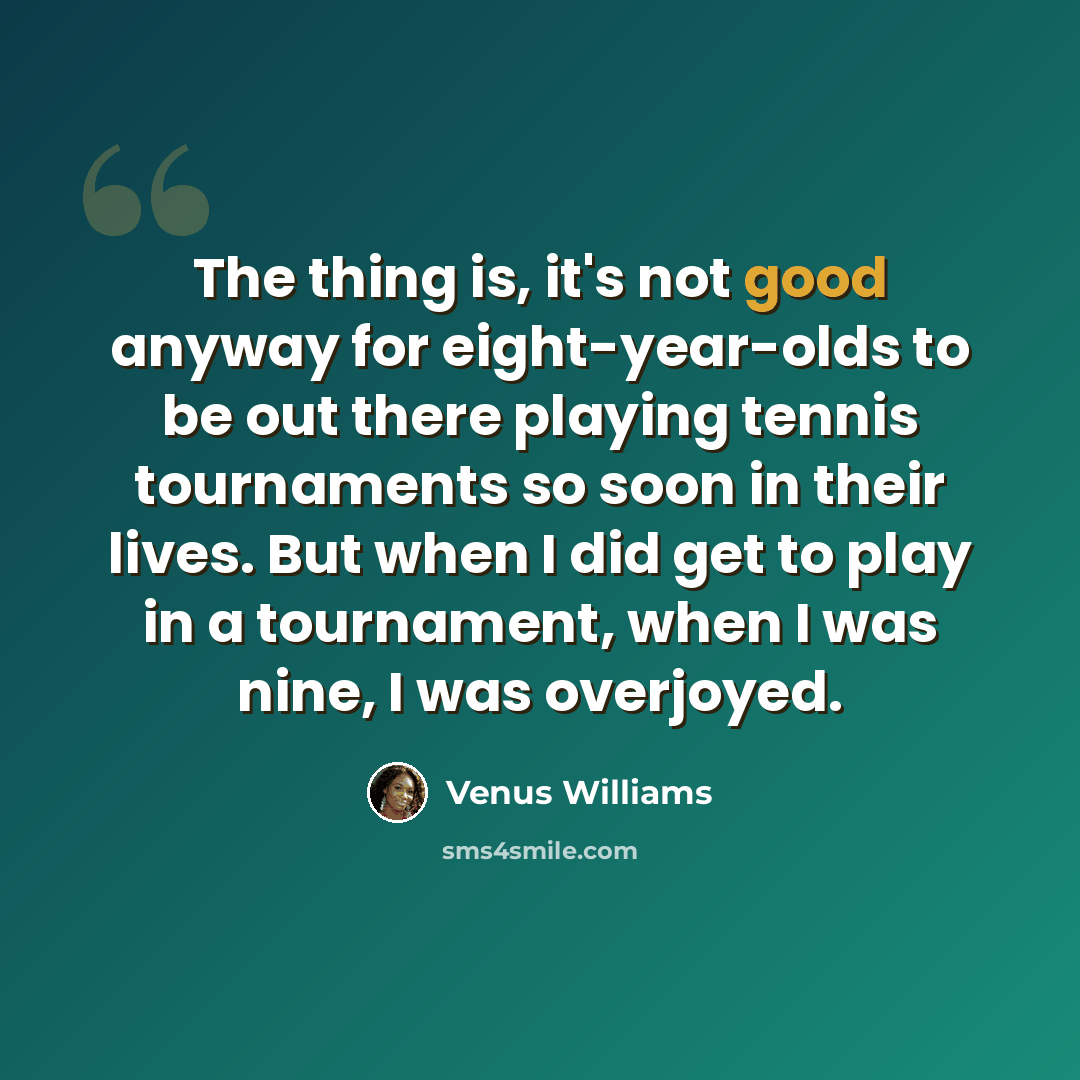 “The thing is, it's not good anyway for eight-year-olds to be out there playing tennis tournaments so soon in their lives. But when I did get to play in a tournament, when I was nine, I was overjoyed.” quote by Venus Williams