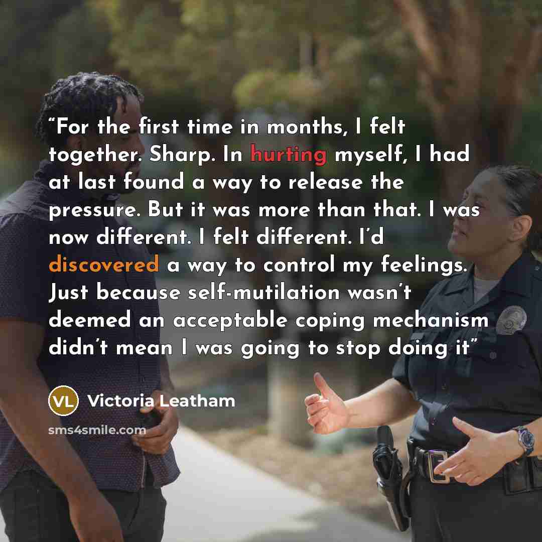 “For the first time in months, I felt together. Sharp. In hurting myself, I had at last found a way to release the pressure. But it was more than that. I was now different. I felt different. I’d discovered a way to control my feelings. Just because self-mutilation wasn’t deemed an acceptable coping…” quote by Victoria Leatham