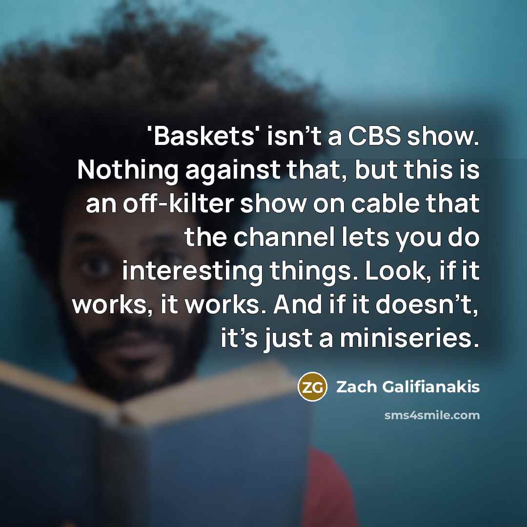 “'Baskets' isn't a CBS show. Nothing against that, but this is an off-kilter show on cable that the channel lets you do interesting things. Look, if it works, it works. And if it doesn't, it's just a miniseries.” quote by Zach Galifianakis