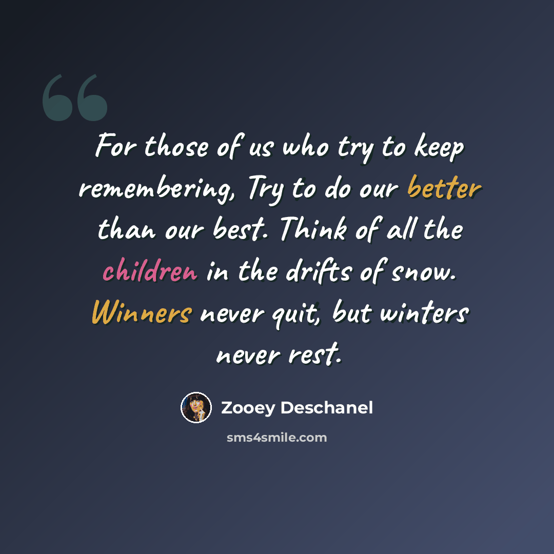 “For those of us who try to keep remembering, Try to do our better than our best. Think of all the children in the drifts of snow. Winners never quit, but winters never rest.” quote by Zooey Deschanel