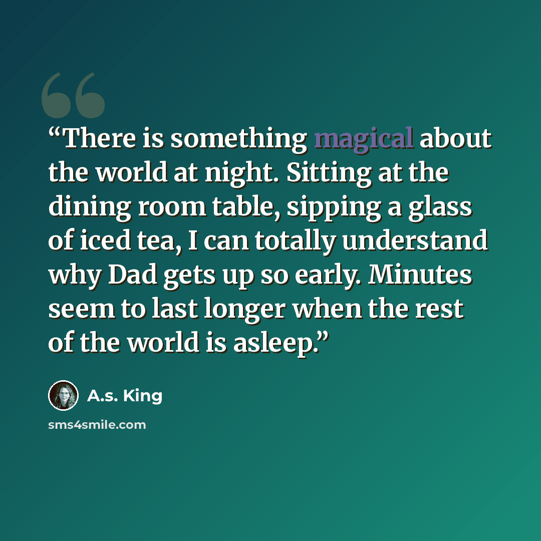 “There is something magical about the world at night. Sitting at the dining room table, sipping a glass of iced tea, I can totally understand why Dad gets up so early. Minutes seem to last longer when the rest of the world is asleep.” quote by A.S. King
