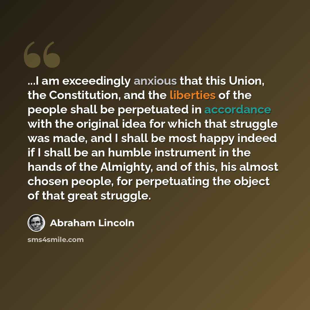 “...I am exceedingly anxious that this Union, the Constitution, and the liberties of the people shall be perpetuated in accordance with the original idea for which that struggle was made, and I shall be most happy indeed if I shall be an humble instrument in the hands of the Almighty, and of this…” quote by Abraham Lincoln