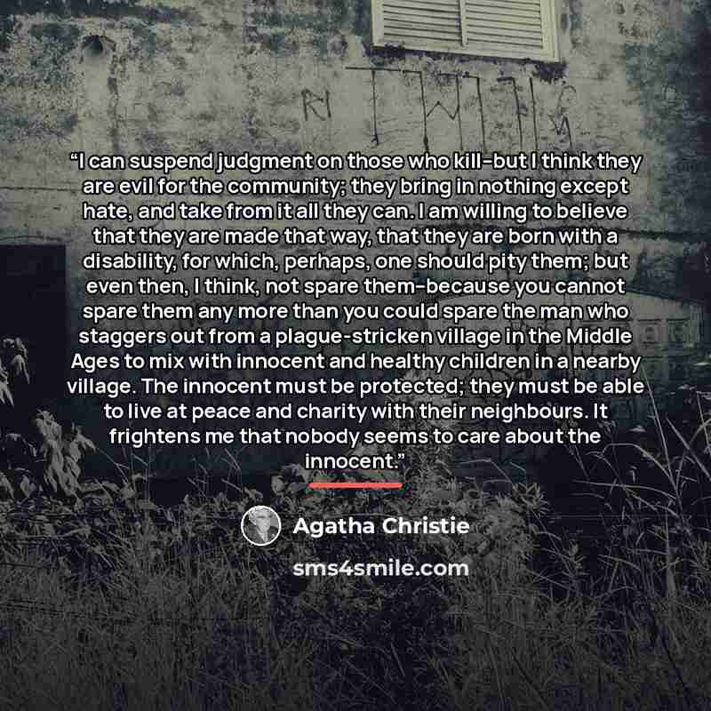 “I can suspend judgment on those who kill–but I think they are evil for the community; they bring in nothing except hate, and take from it all they can. I am willing to believe that they are made that way, that they are born with a disability, for which, perhaps, one should pity them; but even…” quote by Agatha Christie