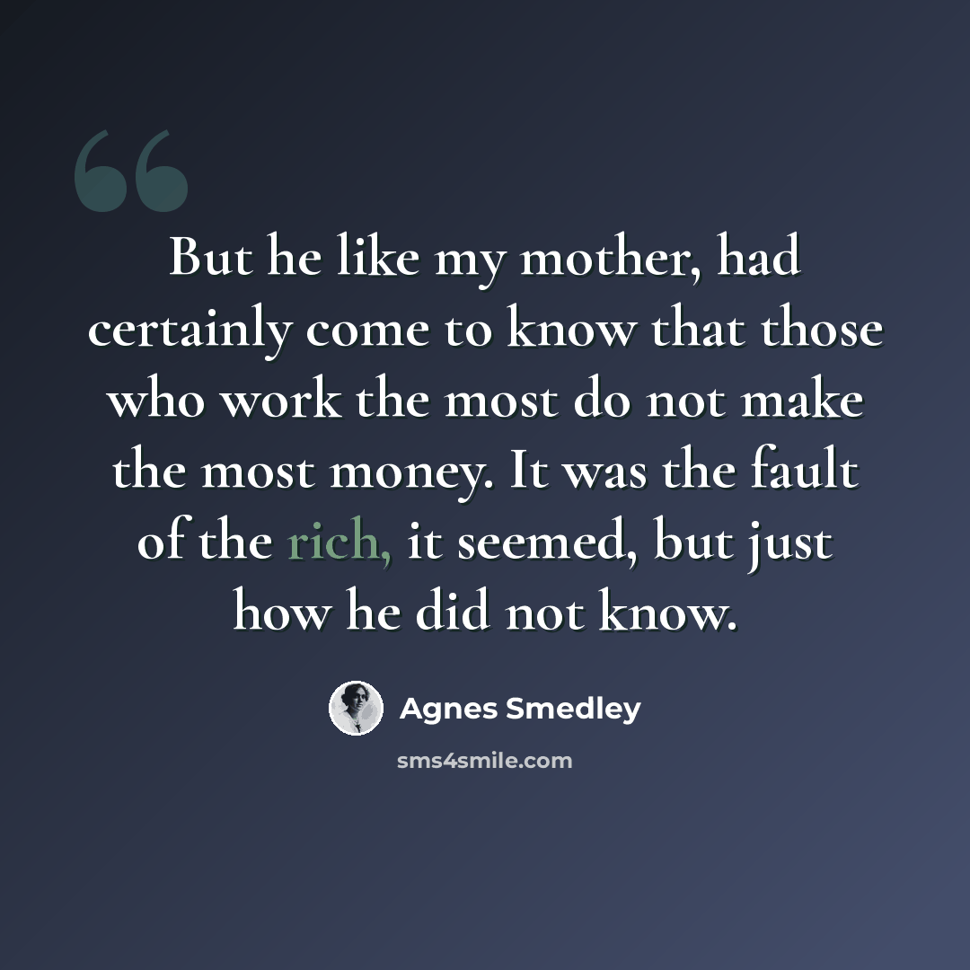“But he like my mother, had certainly come to know that those who work the most do not make the most money. It was the fault of the rich, it seemed, but just how he did not know.” quote by Agnes Smedley