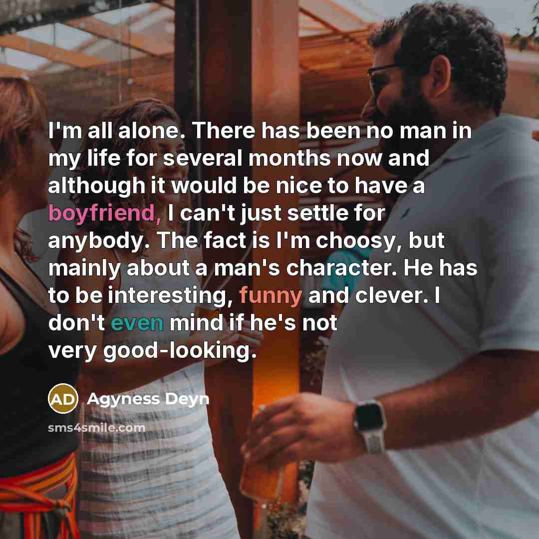 “I'm all alone. There has been no man in my life for several months now and although it would be nice to have a boyfriend, I can't just settle for anybody. The fact is I'm choosy, but mainly about a man's character. He has to be interesting, funny and clever. I don't even mind if he's not very…” quote by Agyness Deyn