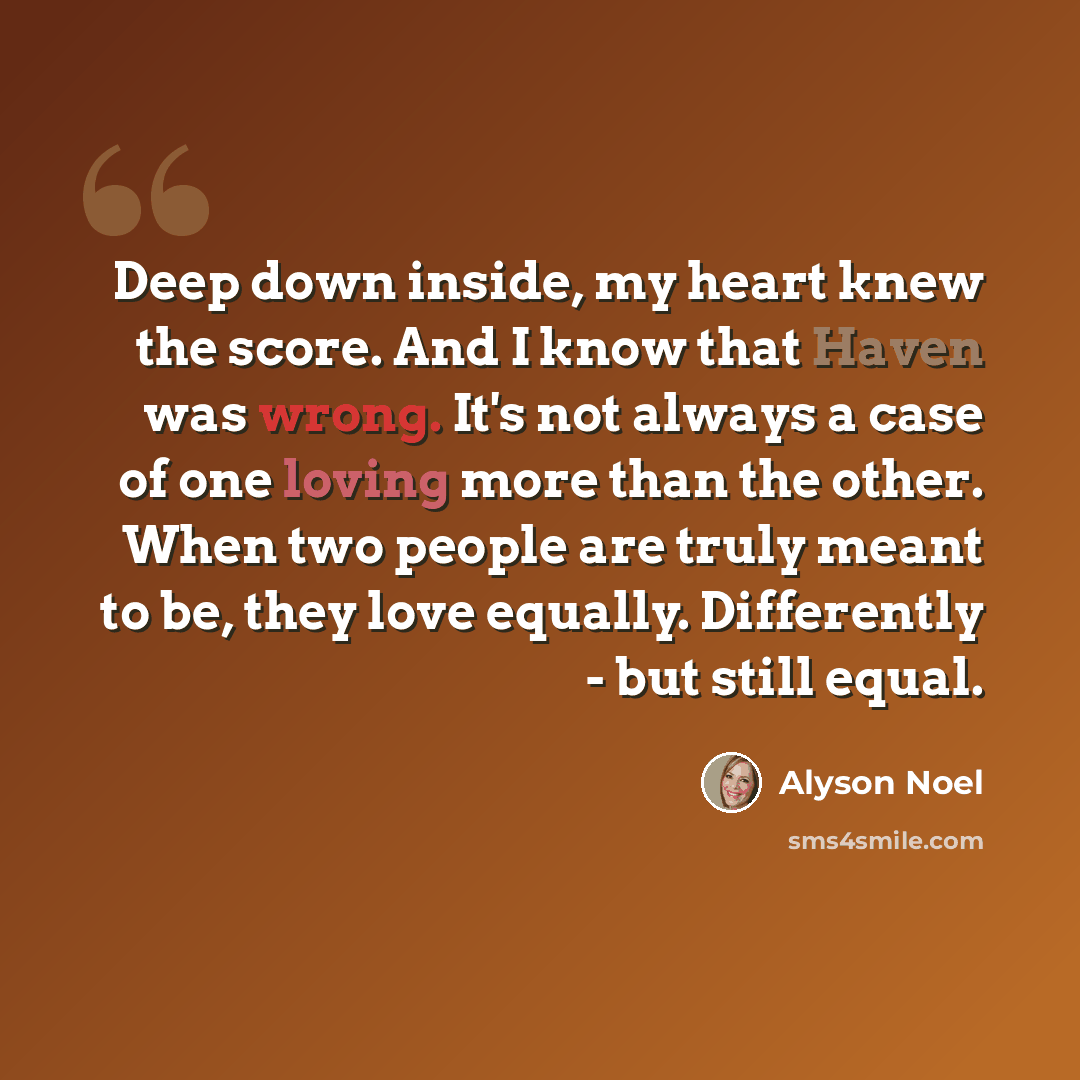 “Deep down inside, my heart knew the score. And I know that Haven was wrong. It's not always a case of one loving more than the other. When two people are truly meant to be, they love equally. Differently - but still equal.” quote by Alyson Noel