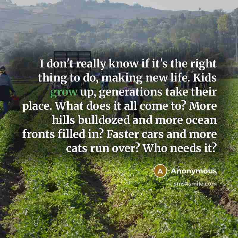 “I don't really know if it's the right thing to do, making new life. Kids grow up, generations take their place. What does it all come to? More hills bulldozed and more ocean fronts filled in? Faster cars and more cats run over? Who needs it?” quote by Anonymous