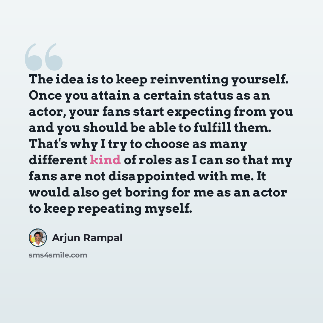 “The idea is to keep reinventing yourself. Once you attain a certain status as an actor, your fans start expecting from you and you should be able to fulfill them. That's why I try to choose as many different kind of roles as I can so that my fans are not disappointed with me. It would also get…” quote by Arjun Rampal