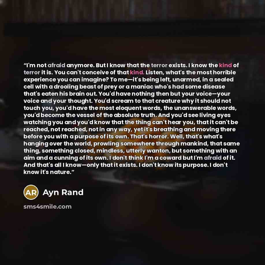 “I'm not afraid anymore. But I know that the terror exists. I know the kind of terror it is. You can't conceive of that kind. Listen, what's the most horrible experience you can imagine? To me—it's being left, unarmed, in a sealed cell with a drooling beast of prey or a maniac who's had some…” quote by Ayn Rand