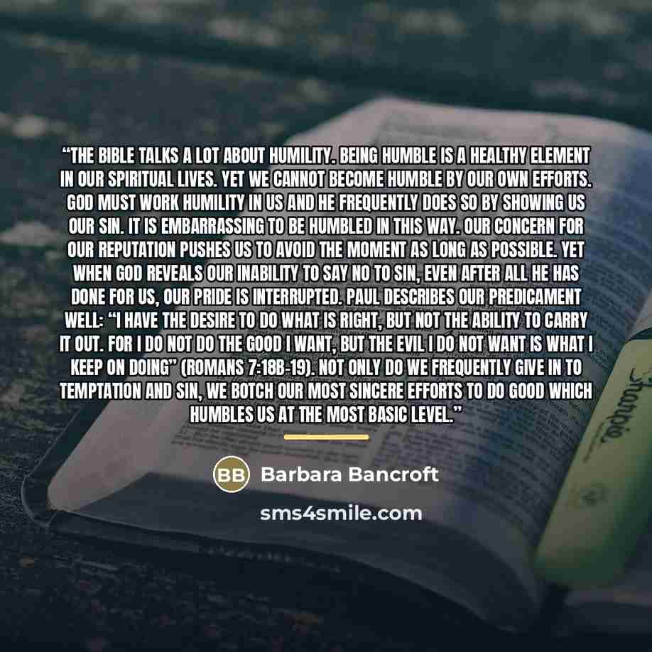“The Bible talks a lot about humility. Being humble is a healthy element in our spiritual lives. Yet we cannot become humble by our own efforts. God must work humility in us and he frequently does so by showing us our sin. It is embarrassing to be humbled in this way. Our concern for our reputation…” quote by Barbara Bancroft