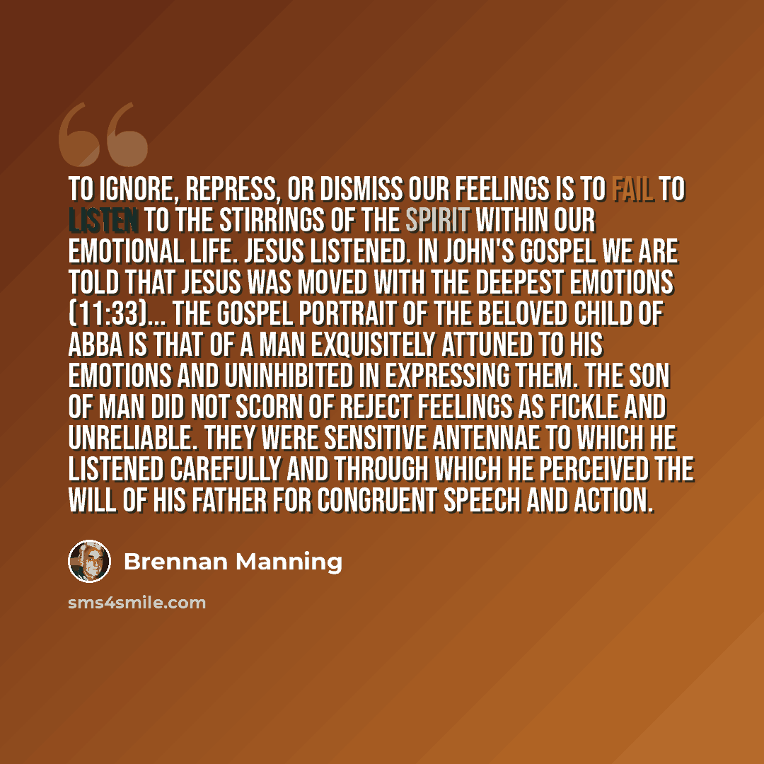 “To ignore, repress, or dismiss our feelings is to fail to listen to the stirrings of the Spirit within our emotional life. Jesus listened. In John's Gospel we are told that Jesus was moved with the deepest emotions (11:33)... The gospel portrait of the beloved Child of Abba is that of a man…” quote by Brennan Manning