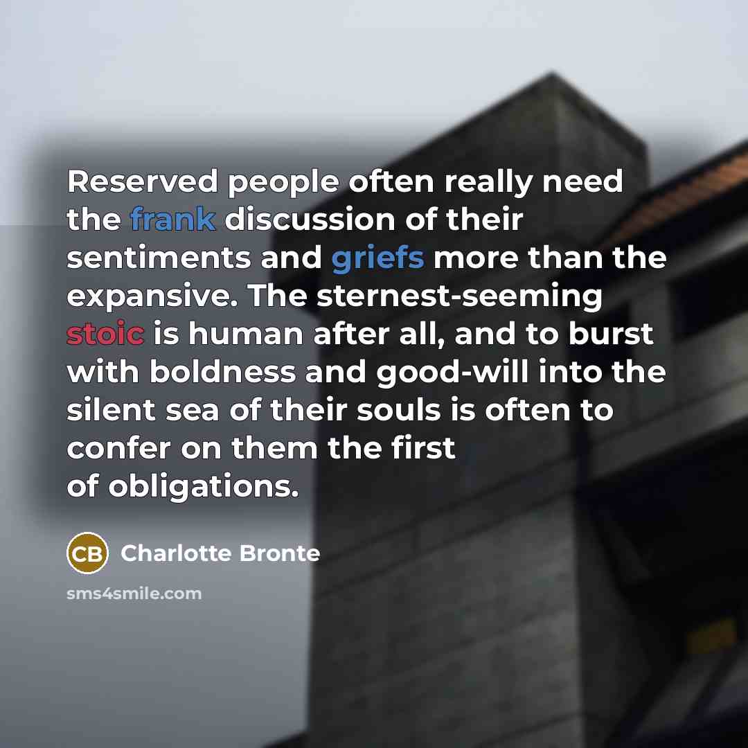 “Reserved people often really need the frank discussion of their sentiments and griefs more than the expansive. The sternest-seeming stoic is human after all, and to burst with boldness and good-will into the silent sea of their souls is often to confer on them the first of obligations.” quote by Charlotte Bronte
