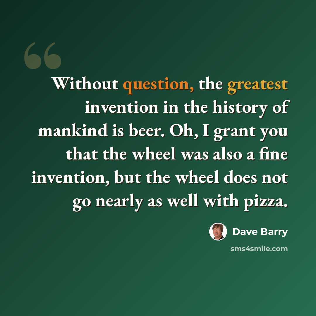 “Without question, the greatest invention in the history of mankind is beer. Oh, I grant you that the wheel was also a fine invention, but the wheel does not go nearly as well with pizza.” quote by Dave Barry