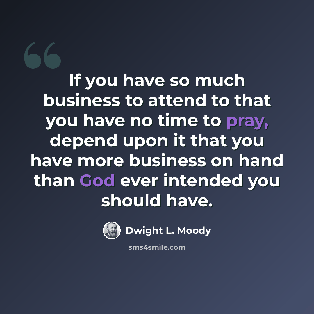 “If you have so much business to attend to that you have no time to pray, depend upon it that you have more business on hand than God ever intended you should have.” quote by Dwight L. Moody