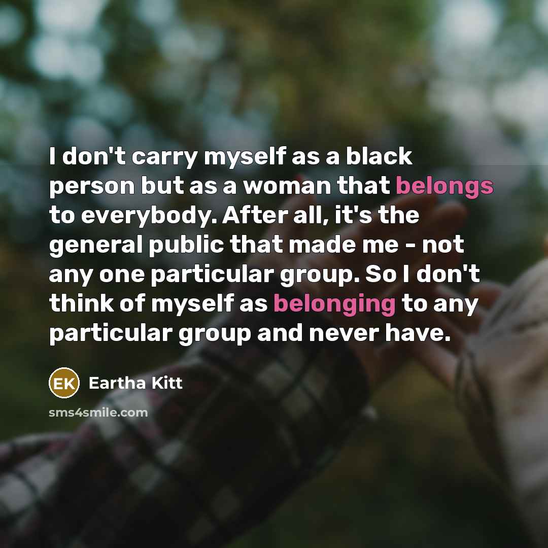 “I don't carry myself as a black person but as a woman that belongs to everybody. After all, it's the general public that made me - not any one particular group. So I don't think of myself as belonging to any particular group and never have.” quote by Eartha Kitt