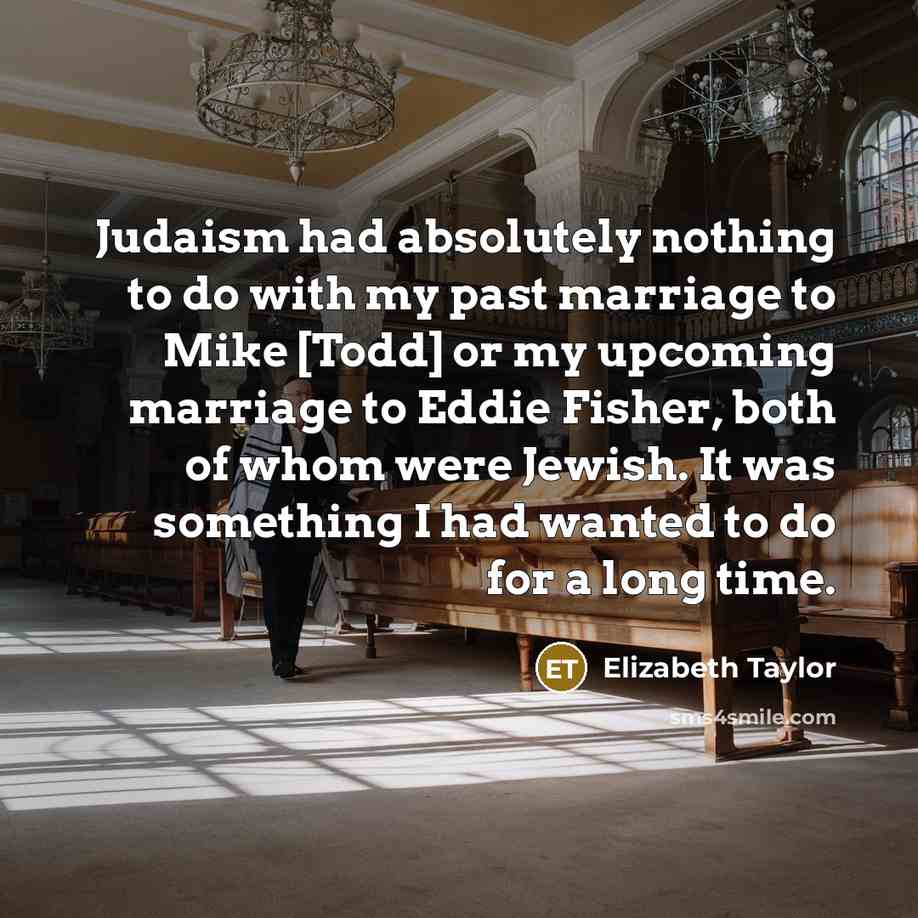“Judaism had absolutely nothing to do with my past marriage to Mike [Todd] or my upcoming marriage to Eddie Fisher, both of whom were Jewish. It was something I had wanted to do for a long time.” quote by Elizabeth Taylor