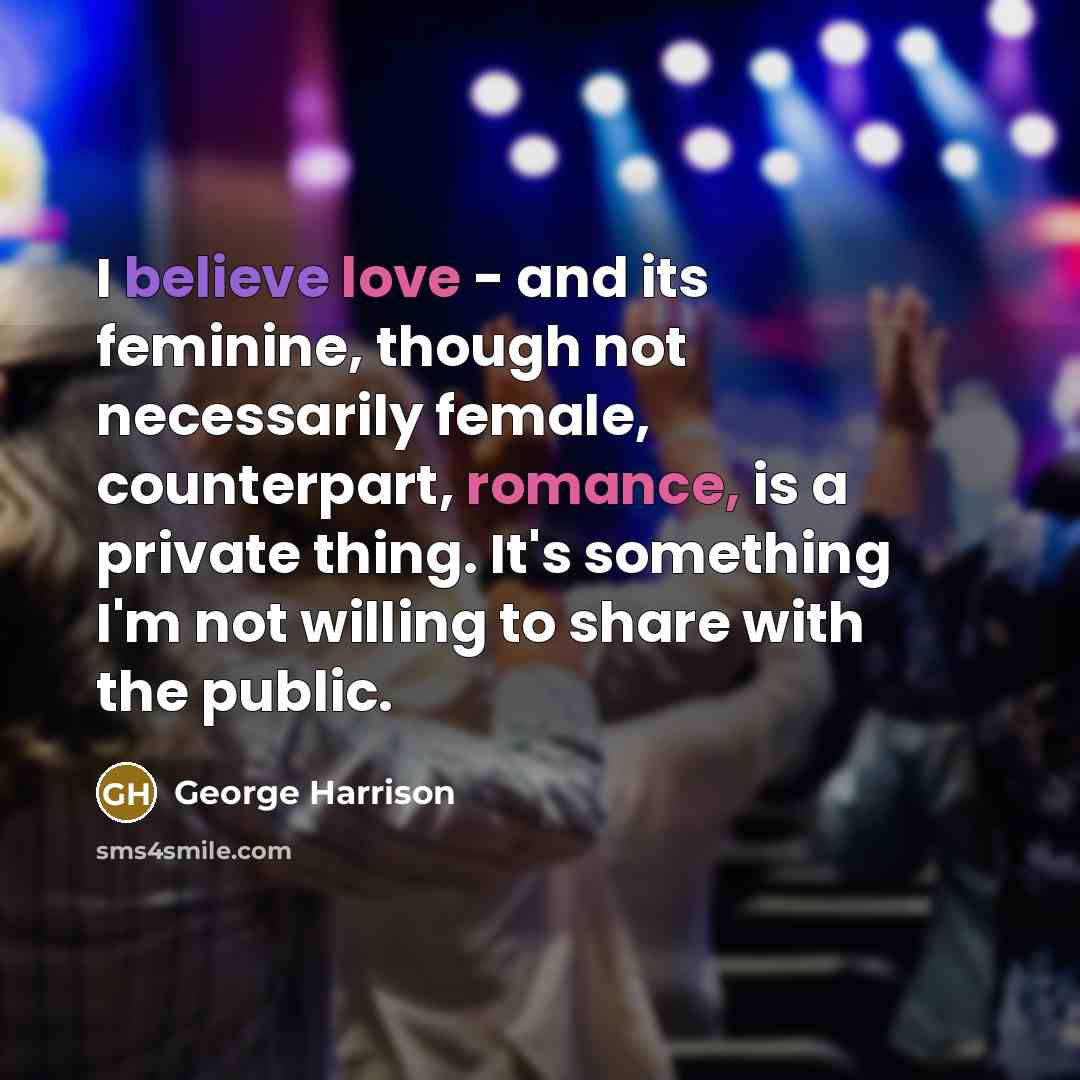 “I believe love - and its feminine, though not necessarily female, counterpart, romance, is a private thing. It's something I'm not willing to share with the public.” quote by George Harrison