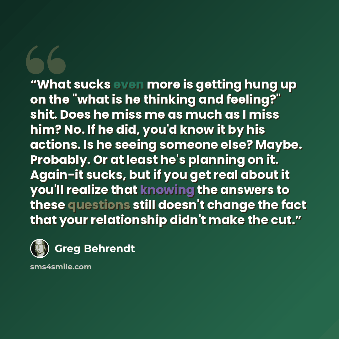 “What sucks even more is getting hung up on the "what is he thinking and feeling?" shit. Does he miss me as much as I miss him? No. If he did, you'd know it by his actions. Is he seeing someone else? Maybe. Probably. Or at least he's planning on it. Again-it sucks, but if you get real about it…” quote by Greg Behrendt