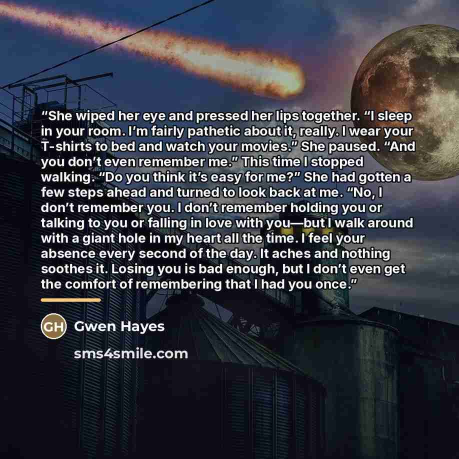 “She wiped her eye and pressed her lips together. “I sleep in your room. I’m fairly pathetic about it, really. I wear your T-shirts to bed and watch your movies.” She paused. “And you don’t even remember me.” This time I stopped walking. “Do you think it’s easy for me?” She had gotten a few steps…” quote by Gwen Hayes