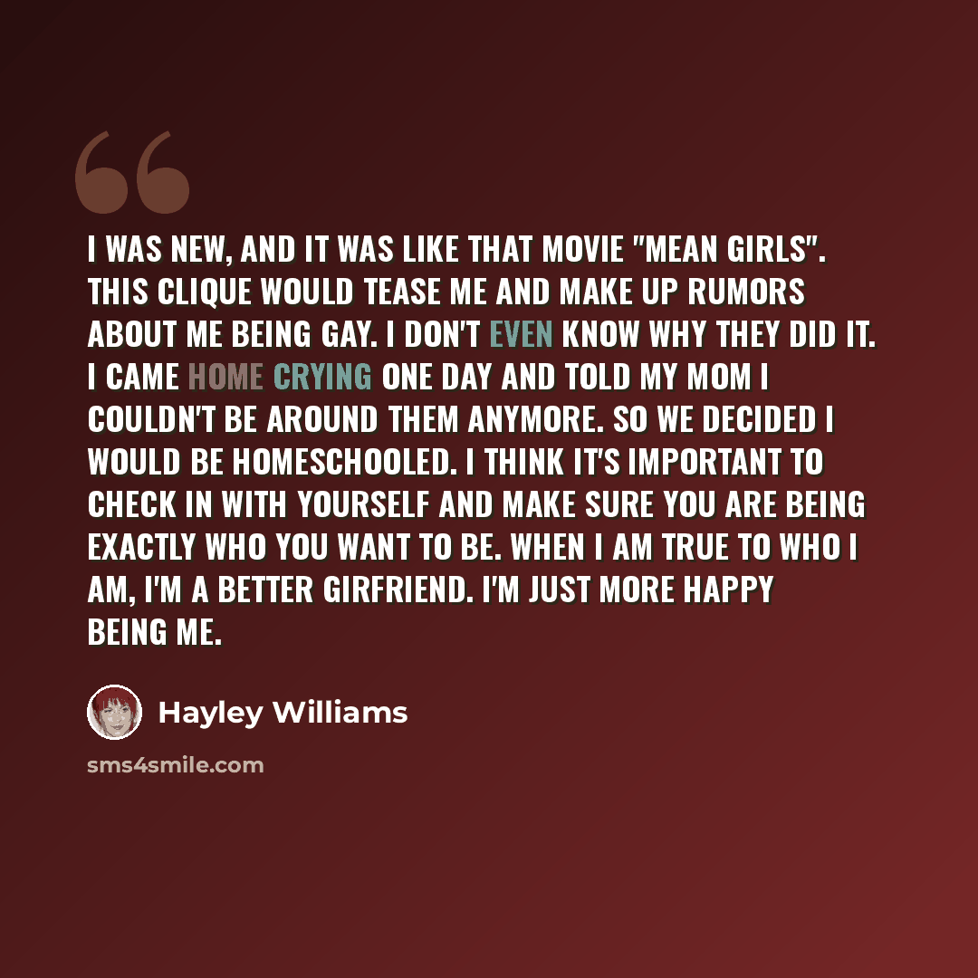 “I was new, and it was like that movie "Mean Girls". This clique would tease me and make up rumors about me being gay. I don't even know why they did it. I came home crying one day and told my mom I couldn't be around them anymore. So we decided I would be homeschooled. I think it's important to…” quote by Hayley Williams