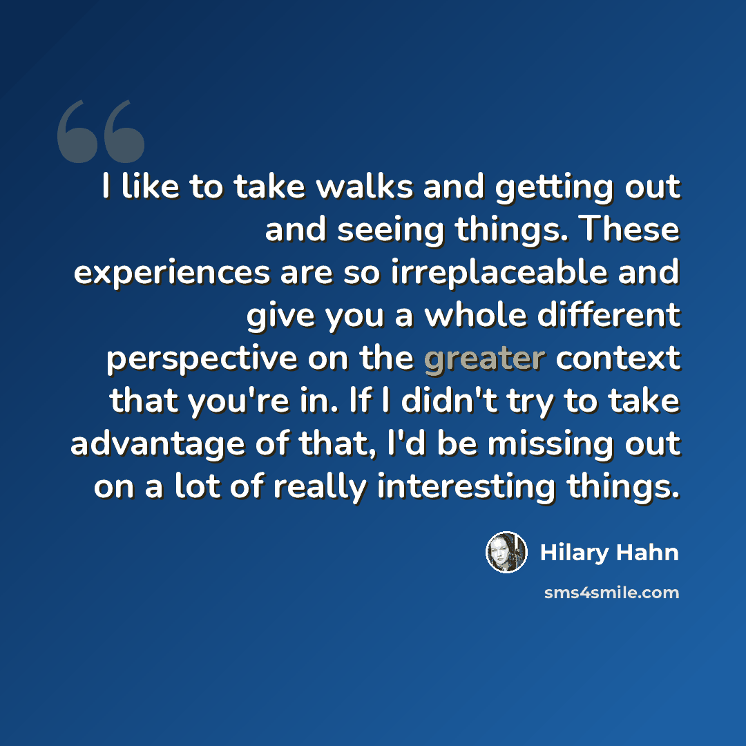 “I like to take walks and getting out and seeing things. These experiences are so irreplaceable and give you a whole different perspective on the greater context that you're in. If I didn't try to take advantage of that, I'd be missing out on a lot of really interesting things.” quote by Hilary Hahn