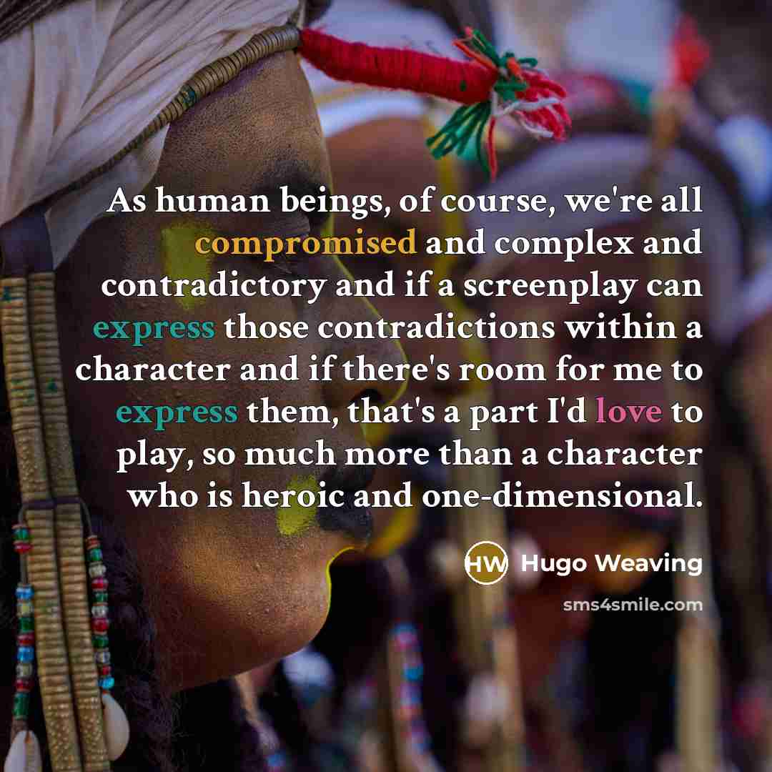 “As human beings, of course, we're all compromised and complex and contradictory and if a screenplay can express those contradictions within a character and if there's room for me to express them, that's a part I'd love to play, so much more than a character who is heroic and one-dimensional.” quote by Hugo Weaving