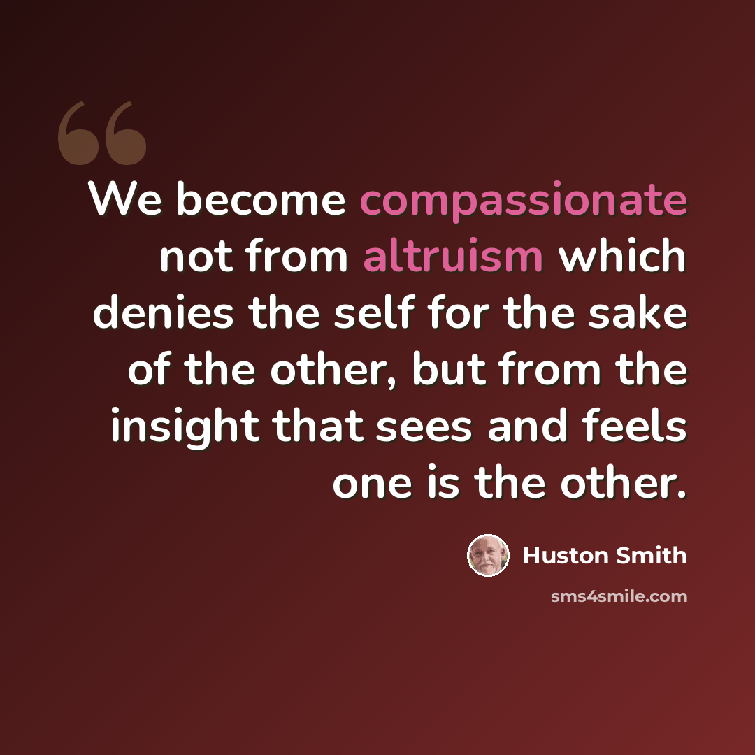“We become compassionate not from altruism which denies the self for the sake of the other, but from the insight that sees and feels one is the other.” quote by Huston Smith