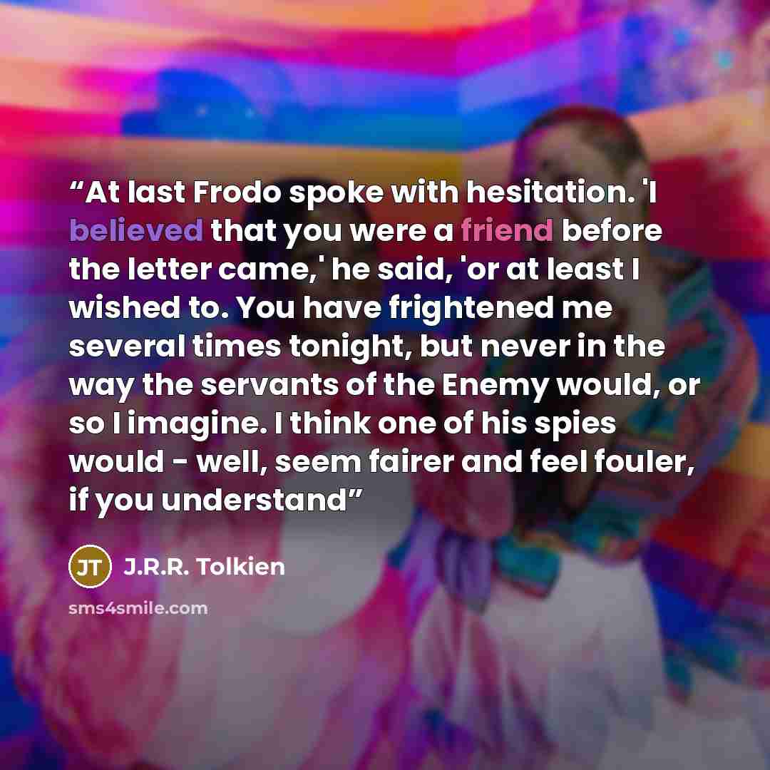 “At last Frodo spoke with hesitation. 'I believed that you were a friend before the letter came,' he said, 'or at least I wished to. You have frightened me several times tonight, but never in the way the servants of the Enemy would, or so I imagine. I think one of his spies would - well, seem…” quote by J.R.R. Tolkien