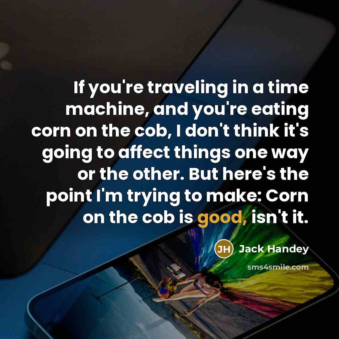 “If you're traveling in a time machine, and you're eating corn on the cob, I don't think it's going to affect things one way or the other. But here's the point I'm trying to make: Corn on the cob is good, isn't it.” quote by Jack Handey