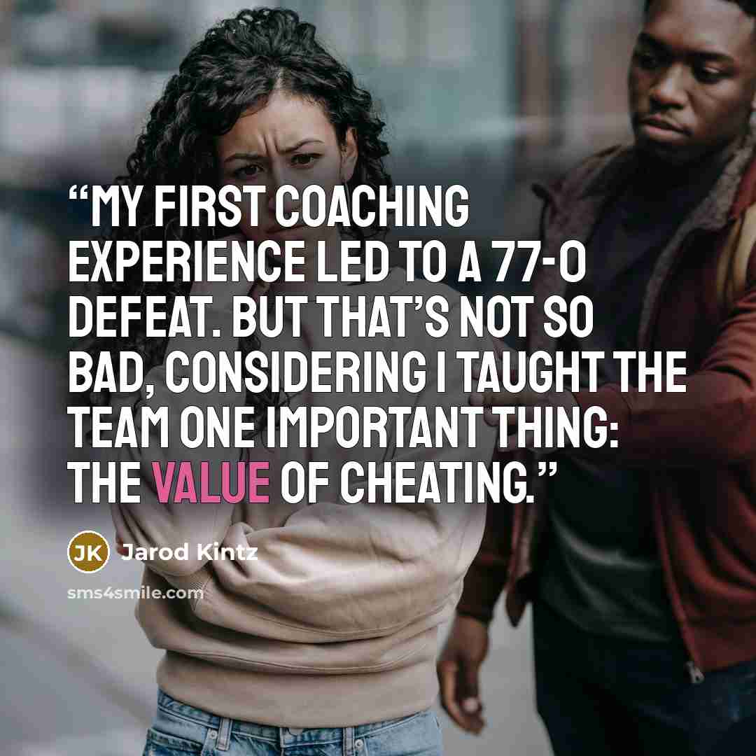 “My first coaching experience led to a 77-0 defeat. But that’s not so bad, considering I taught the team one important thing: the value of cheating.” quote by Jarod Kintz