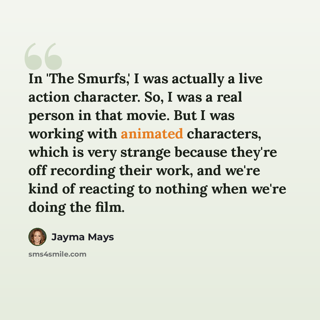 “In 'The Smurfs,' I was actually a live action character. So, I was a real person in that movie. But I was working with animated characters, which is very strange because they're off recording their work, and we're kind of reacting to nothing when we're doing the film.” quote by Jayma Mays