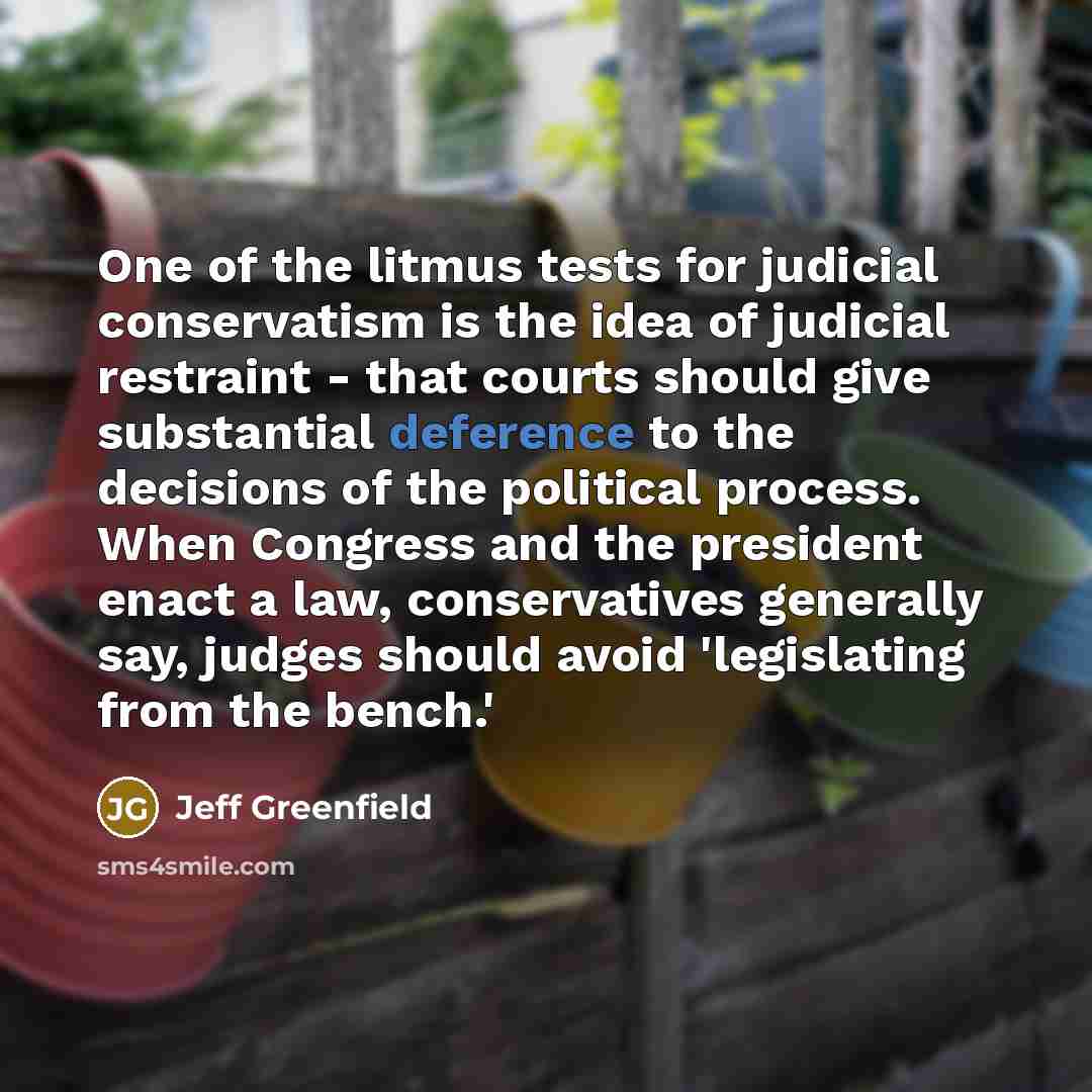 “One of the litmus tests for judicial conservatism is the idea of judicial restraint - that courts should give substantial deference to the decisions of the political process. When Congress and the president enact a law, conservatives generally say, judges should avoid 'legislating from the bench.'” quote by Jeff Greenfield