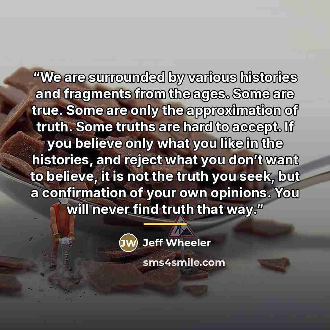 “We are surrounded by various histories and fragments from the ages. Some are true. Some are only the approximation of truth. Some truths are hard to accept. If you believe only what you like in the histories, and reject what you don’t want to believe, it is not the truth you seek, but a…” quote by Jeff Wheeler
