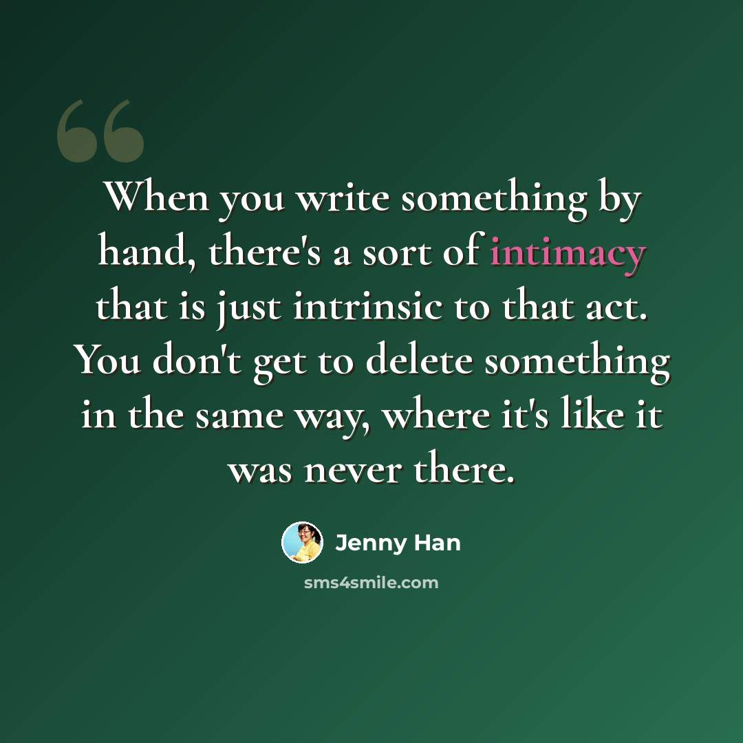 “When you write something by hand, there's a sort of intimacy that is just intrinsic to that act. You don't get to delete something in the same way, where it's like it was never there.” quote by Jenny Han