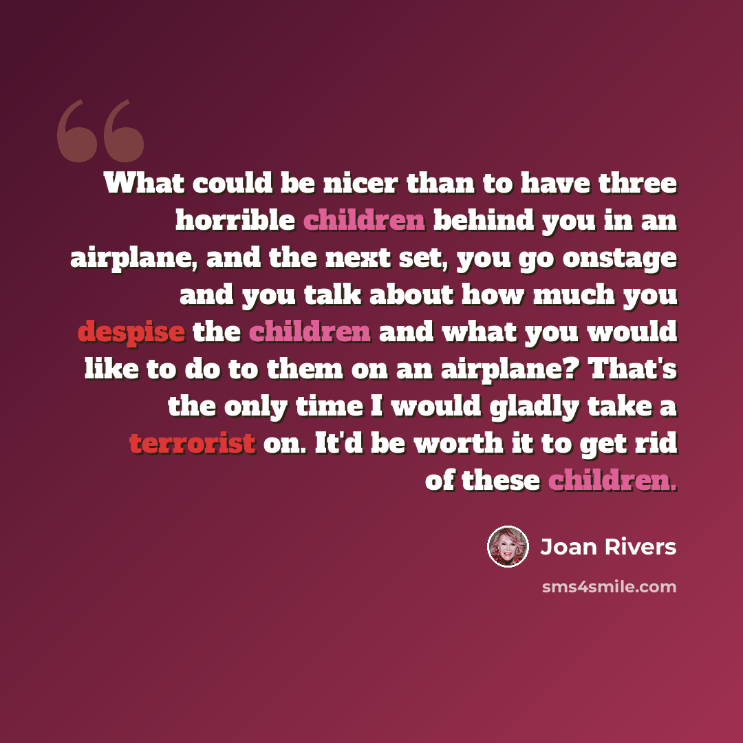 “What could be nicer than to have three horrible children behind you in an airplane, and the next set, you go onstage and you talk about how much you despise the children and what you would like to do to them on an airplane? That's the only time I would gladly take a terrorist on. It'd be worth it…” quote by Joan Rivers