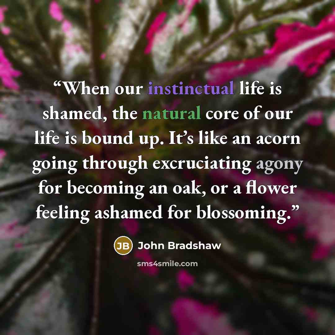 “When our instinctual life is shamed, the natural core of our life is bound up. It’s like an acorn going through excruciating agony for becoming an oak, or a flower feeling ashamed for blossoming.” quote by John Bradshaw