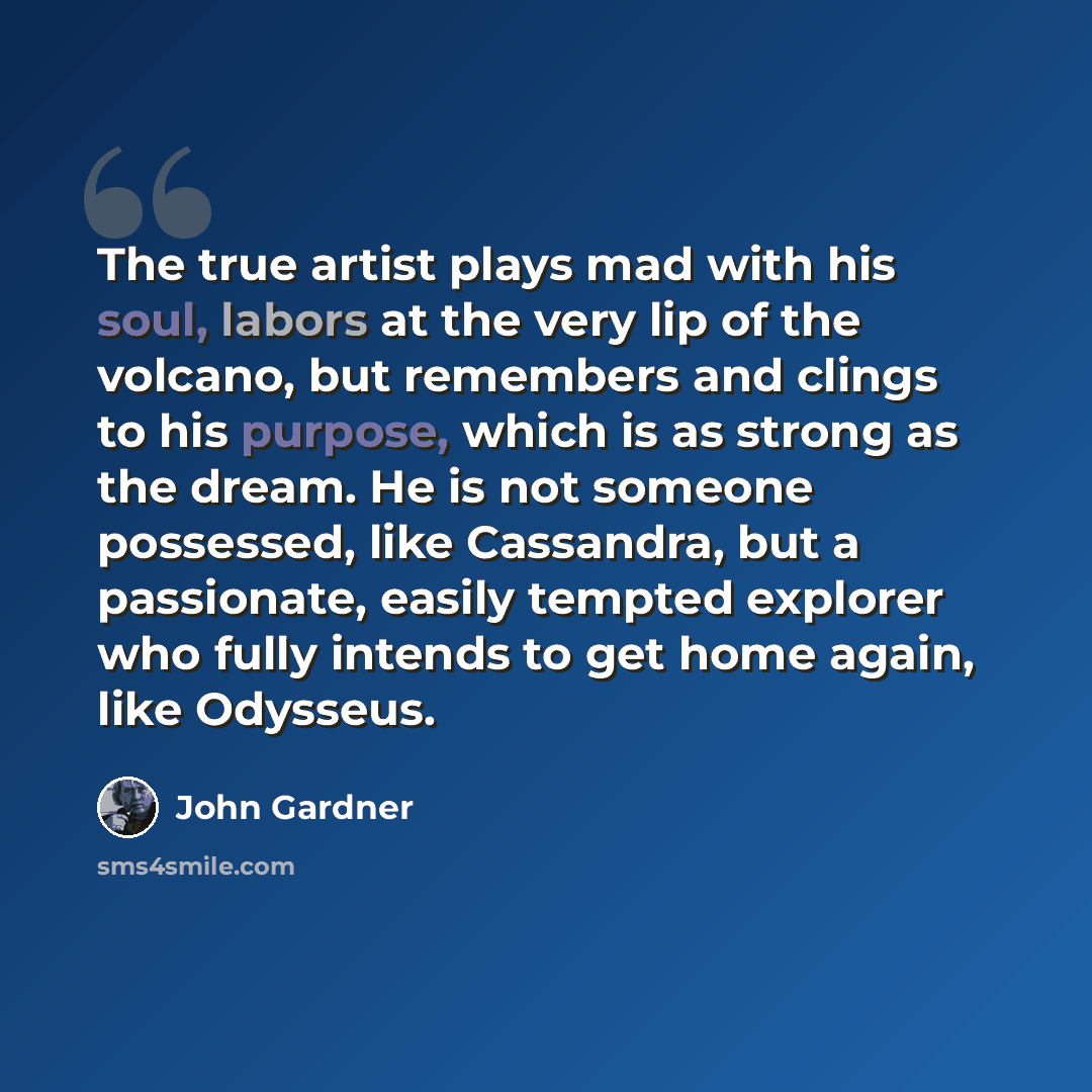 “The true artist plays mad with his soul, labors at the very lip of the volcano, but remembers and clings to his purpose, which is as strong as the dream. He is not someone possessed, like Cassandra, but a passionate, easily tempted explorer who fully intends to get home again, like Odysseus.” quote by John Gardner
