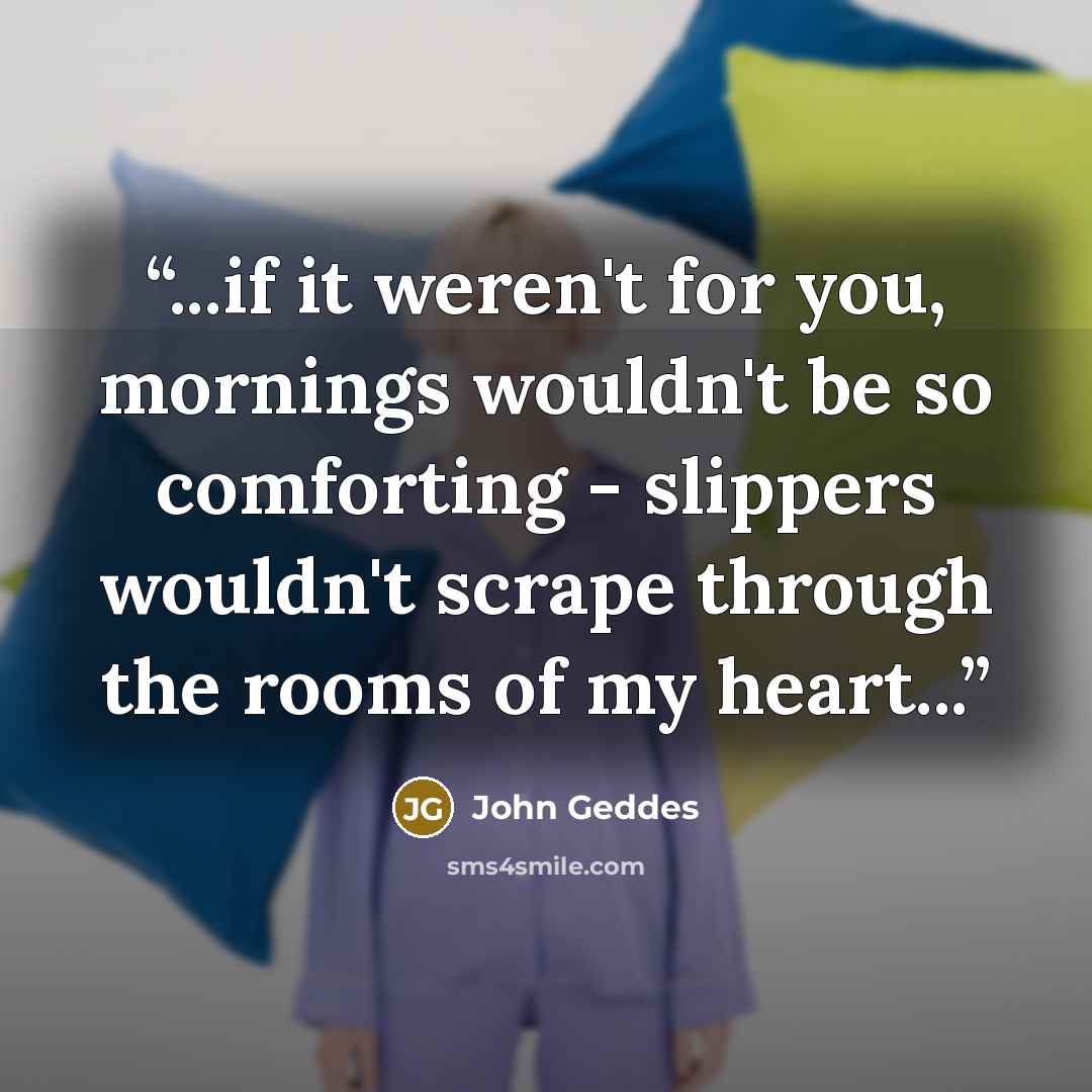 “...if it weren't for you, mornings wouldn't be so comforting - slippers wouldn't scrape through the rooms of my heart...” quote by John Geddes