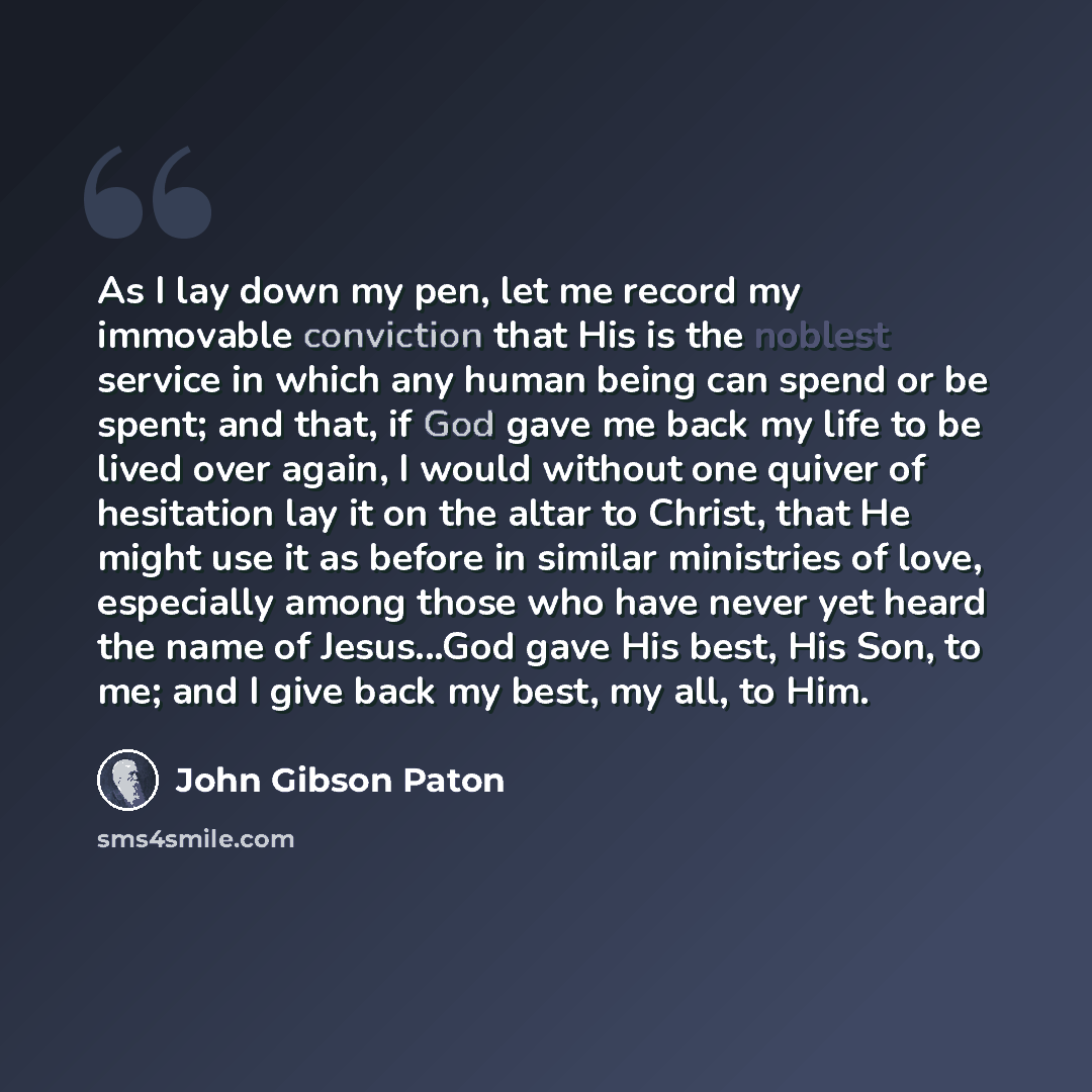 “As I lay down my pen, let me record my immovable conviction that His is the noblest service in which any human being can spend or be spent; and that, if God gave me back my life to be lived over again, I would without one quiver of hesitation lay it on the altar to Christ, that He might use it as…” quote by John Gibson Paton