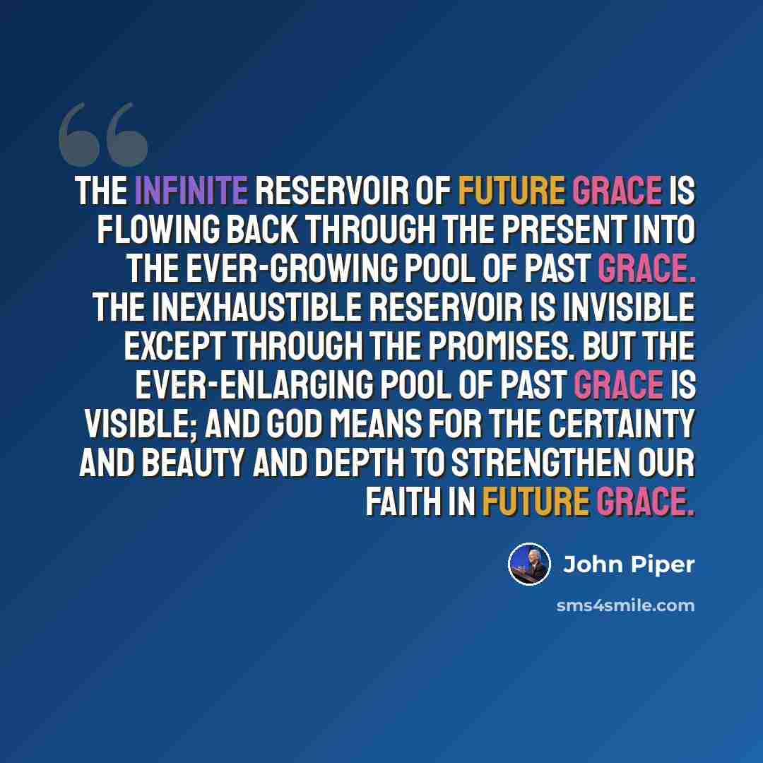 “The infinite reservoir of future grace is flowing back through the present into the ever-growing pool of past grace. The inexhaustible reservoir is invisible except through the promises. But the ever-enlarging pool of past grace is visible; and God means for the certainty and beauty and depth to…” quote by John Piper