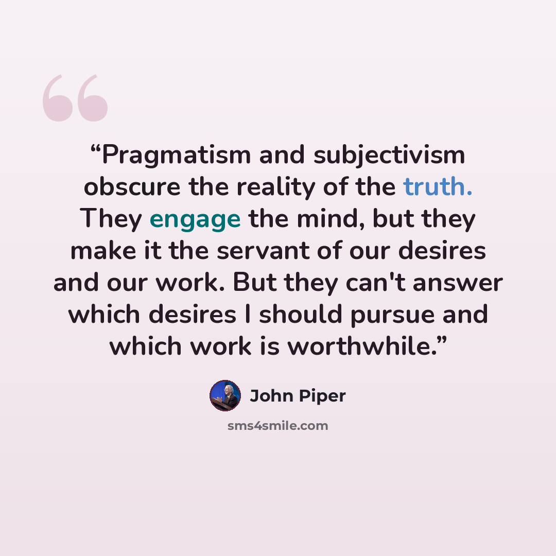 “Pragmatism and subjectivism obscure the reality of the truth. They engage the mind, but they make it the servant of our desires and our work. But they can't answer which desires I should pursue and which work is worthwhile.” quote by John Piper