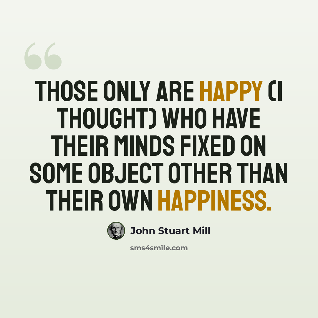 “Those only are happy (I thought) who have their minds fixed on some object other than their own happiness.” quote by John Stuart Mill