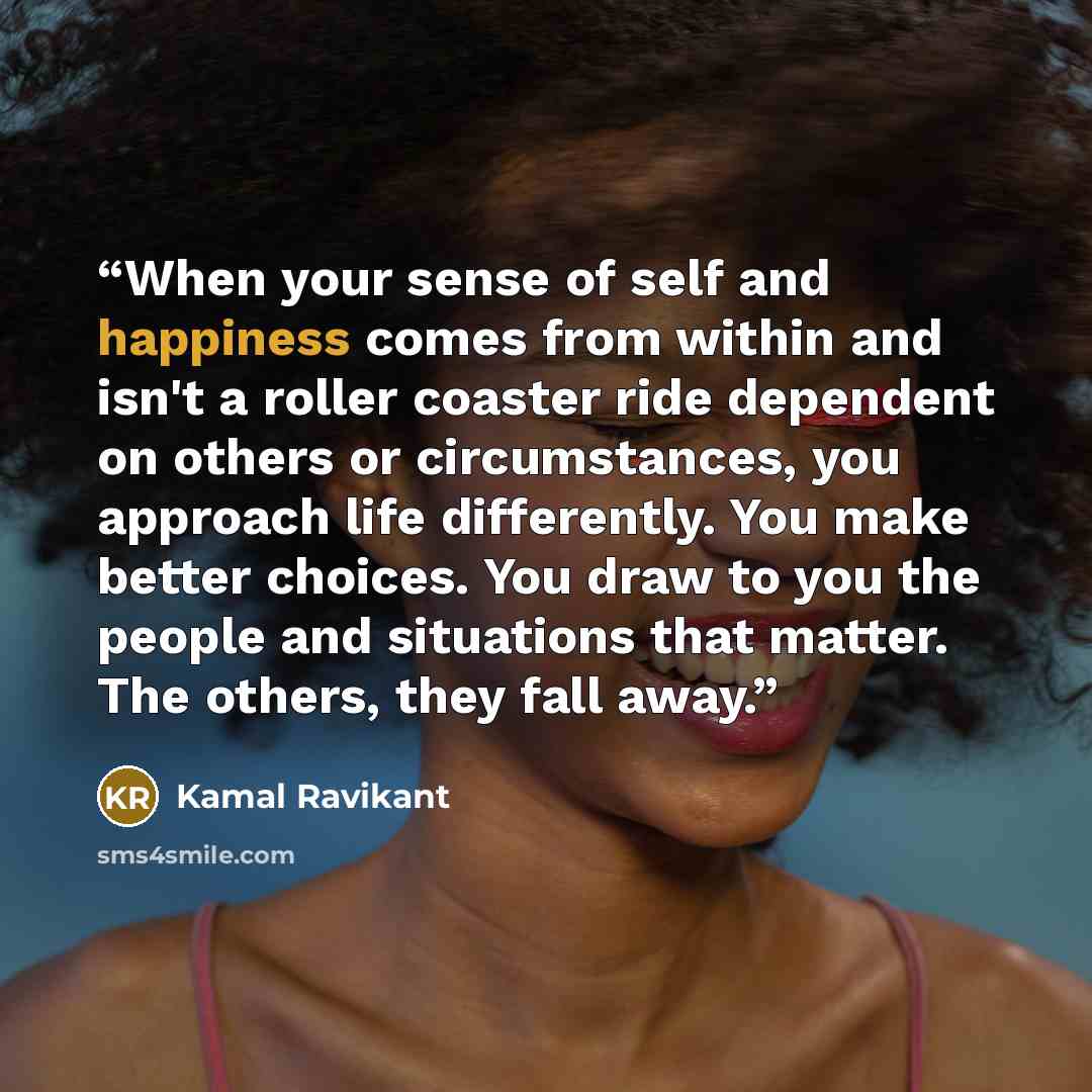 “When your sense of self and happiness comes from within and isn't a roller coaster ride dependent on others or circumstances, you approach life differently. You make better choices. You draw to you the people and situations that matter. The others, they fall away.” quote by Kamal Ravikant