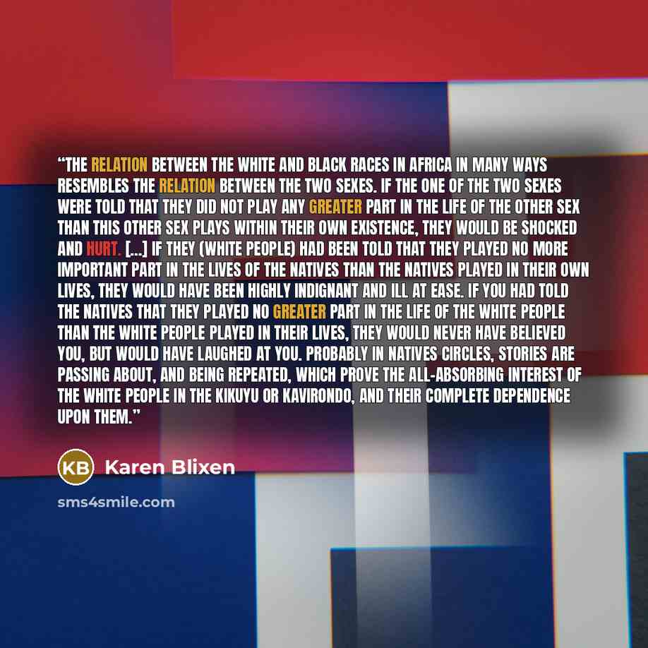 “The relation between the white and black races in Africa in many ways resembles the relation between the two sexes. If the one of the two sexes were told that they did not play any greater part in the life of the other sex than this other sex plays within their own existence, they would be shocked…” quote by Karen Blixen