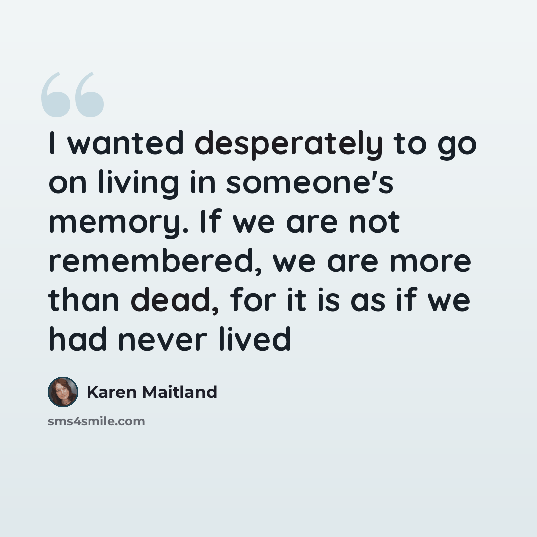 “I wanted desperately to go on living in someone's memory. If we are not remembered, we are more than dead, for it is as if we had never lived” quote by Karen Maitland